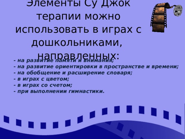 Элементы Су Джок терапии можно использовать в играх с дошкольниками, направленных:   - на развитие памяти и внимания; - на развитие ориентировки в пространстве и времени; - на обобщение и расширение словаря; - в играх с цветом; - в играх со счетом; - при выполнении гимнастики.  
