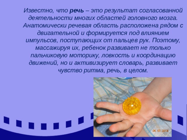 Известно, что речь – это результат согласованной деятельности многих областей головного мозга. Анатомически речевая область расположена рядом с двигательной и формируется под влиянием импульсов, поступающих от пальцев рук. Поэтому, массажируя их, ребенок развивает не только пальчиковую моторику, ловкость и координацию движений, но и активизирует словарь, развивает чувство ритма, речь, в целом. 