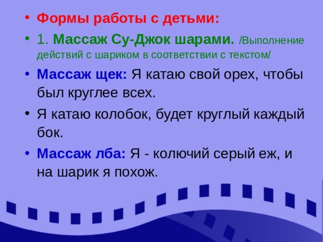 Формы работы с детьми: 1. Массаж Су-Джок шарами. /Выполнение действий с шариком в соответствии с текстом/ Массаж щек: Я катаю свой орех, чтобы был круглее всех. Я катаю колобок, будет круглый каждый бок. Массаж лба: Я - колючий серый еж, и на шарик я похож. 