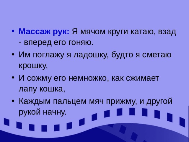 Массаж рук: Я мячом круги катаю, взад - вперед его гоняю. Им поглажу я ладошку, будто я сметаю крошку, И сожму его немножко, как сжимает лапу кошка, Каждым пальцем мяч прижму, и другой рукой начну. 