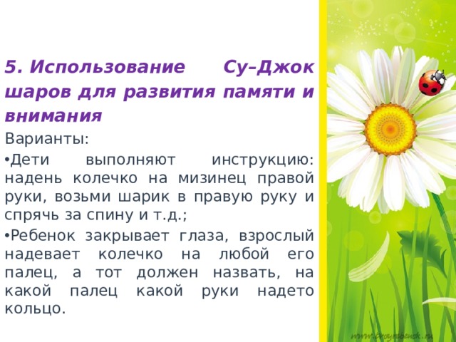   5. Использование Су–Джок шаров для развития памяти и внимания Варианты: Дети выполняют инструкцию: надень колечко на мизинец правой руки, возьми шарик в правую руку и спрячь за спину и т.д.; Ребенок закрывает глаза, взрослый надевает колечко на любой его палец, а тот должен назвать, на какой палец какой руки надето кольцо.  
