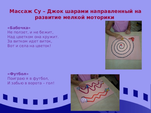 Массаж Су – Джок шарами направленный на развитие мелкой моторики «Бабочка» Не ползет, и не бежит, Над цветком она кружит. За витком идет виток, Вот и села на цветок!   « Футбол» Поиграю я в футбол, И забью в ворота – гол! 