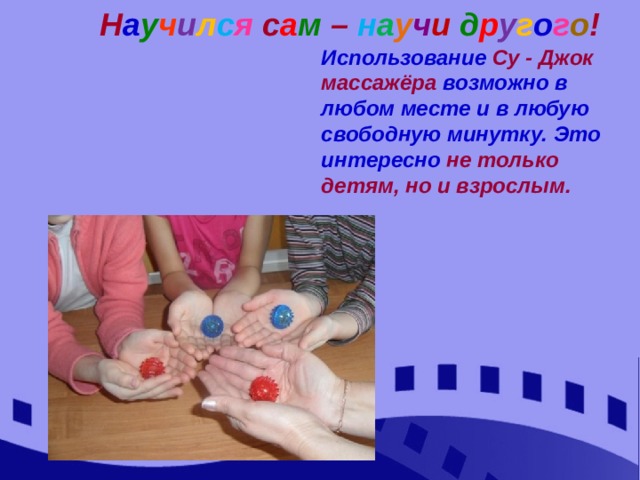 Н а у ч и л с я  с а м  –  н а у ч и д р у г о г о ! Использование Су - Джок массажёра возможно в любом месте и в любую свободную минутку. Это интересно не только детям, но и взрослым. 