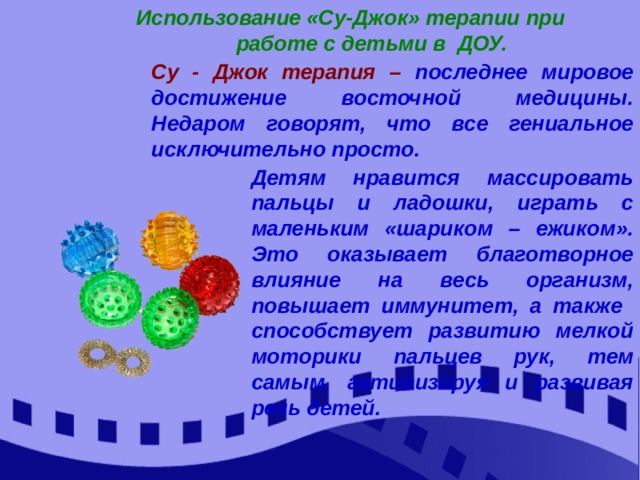  Использование «Су-Джок» терапии при  работе с детьми в ДОУ. Су - Джок терапия – последнее мировое достижение восточной медицины. Недаром говорят, что все гениальное исключительно просто. Детям нравится массировать пальцы и ладошки, играть с маленьким «шариком – ежиком». Это оказывает благотворное влияние на весь организм, повышает иммунитет, а также способствует развитию мелкой моторики пальцев рук, тем самым, активизируя и развивая речь детей. 