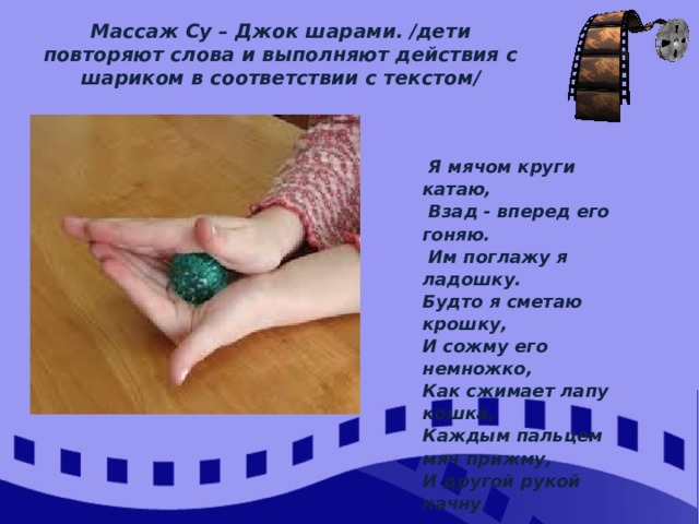 Массаж Су – Джок шарами. /дети повторяют слова и выполняют действия с шариком в соответствии с текстом/  Я мячом круги катаю,  Взад - вперед его гоняю.  Им поглажу я ладошку. Будто я сметаю крошку, И сожму его немножко, Как сжимает лапу кошка, Каждым пальцем мяч прижму, И другой рукой начну. 
