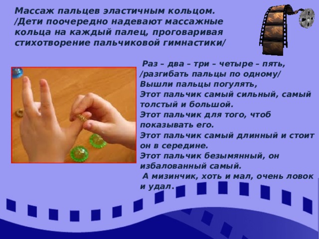 Массаж пальцев эластичным кольцом. /Дети поочередно надевают массажные кольца на каждый палец, проговаривая стихотворение пальчиковой гимнастики/  Раз – два – три – четыре – пять, /разгибать пальцы по одному/ Вышли пальцы погулять, Этот пальчик самый сильный, самый толстый и большой. Этот пальчик для того, чтоб показывать его. Этот пальчик самый длинный и стоит он в середине. Этот пальчик безымянный, он избалованный самый.  А мизинчик, хоть и мал, очень ловок и удал . 