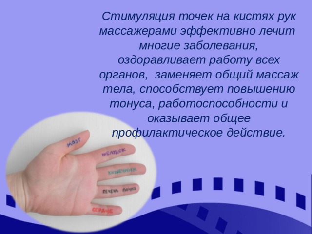Стимуляция точек на кистях рук массажерами эффективно лечит многие заболевания, оздоравливает работу всех органов, заменяет общий массаж тела, способствует повышению тонуса, работоспособности и оказывает общее профилактическое действие. 