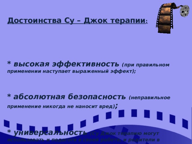 Достоинства Су – Джок терапии :      * высокая эффективность (при правильном применении наступает выраженный эффект);   * абсолютная безопасность (неправильное применение никогда не наносит вред) ;     * универсальность (Су Джок терапию могут использовать и педагоги в своей работе, и родители в домашних условиях) ;   * простота применения   (для получения результата проводить стимуляцию биологически активных точек, шарики Су Джок свободно продаются в аптеках и не требуют больших затрат)    