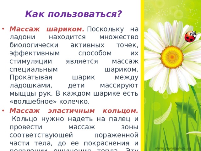 Как пользоваться? Массаж шариком.   Поскольку на ладони находится множество биологически активных точек, эффективным способом их стимуляции является массаж специальным шариком. Прокатывая шарик между ладошками, дети массируют мыщцы рук. В каждом шарике есть «волшебное» колечко. Массаж эластичным кольцом.    Кольцо нужно надеть на палец и провести массаж зоны соответствующей пораженной части тела, до ее покраснения и появлении ощущения тепла. Эту процедуру необходимо повторять несколько раз в день.  