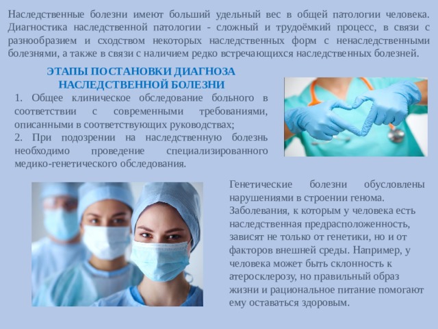 ЭТАПЫ ПОСТАНОВКИ ДИАГНОЗА НАСЛЕДСТВЕННОЙ БОЛЕЗНИ 1. Общее клиническое обследование больного в соответствии с современными требованиями, описанными в соответствующих руководствах; 2. При подозрении на наследственную болезнь необходимо проведение специализированного медико-генетического обследования. Наследственные болезни имеют больший удельный вес в общей патологии человека. Диагностика наследственной патологии - сложный и трудоёмкий процесс, в связи с разнообразием и сходством некоторых наследственных форм с ненаследственными болезнями, а также в связи с наличием редко встречающихся наследственных болезней. Генетические болезни обусловлены нарушениями в строении генома. Заболевания, к которым у человека есть наследственная предрасположенность, зависят не только от генетики, но и от факторов внешней среды. Например, у человека может быть склонность к атеросклерозу, но правильный образ жизни и рациональное питание помогают ему оставаться здоровым.   