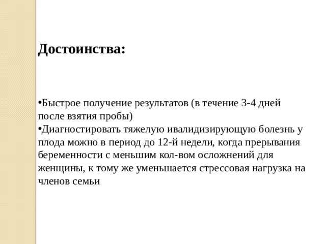 Достоинства: Быстрое получение результатов (в течение 3-4 дней после взятия пробы) Диагностировать тяжелую ивалидизирующую болезнь у плода можно в период до 12-й недели, когда прерывания беременности с меньшим кол-вом осложнений для женщины, к тому же уменьшается стрессовая нагрузка на членов семьи  