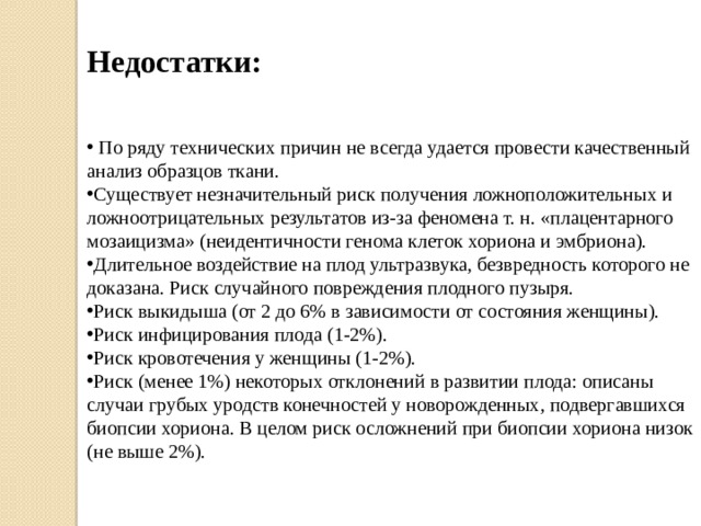 Недостатки:  По ряду технических причин не всегда удается провести качественный анализ образцов ткани. Существует незначительный риск получения ложноположительных и ложноотрицательных результатов из-за феномена т. н. «плацентарного мозаицизма» (неидентичности генома клеток хориона и эмбриона). Длительное воздействие на плод ультразвука, безвредность которого не доказана. Риск случайного повреждения плодного пузыря. Риск выкидыша (от 2 до 6% в зависимости от состояния женщины). Риск инфицирования плода (1-2%). Риск кровотечения у женщины (1-2%). Риск (менее 1%) некоторых отклонений в развитии плода: описаны случаи грубых уродств конечностей у новорожденных, подвергавшихся биопсии хориона. В целом риск осложнений при биопсии хориона низок (не выше 2%). 
