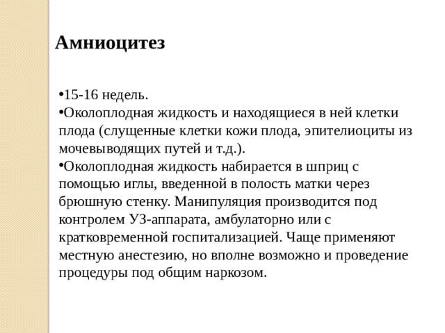 Амниоцитез 15-16 недель. Околоплодная жидкость и находящиеся в ней клетки плода (слущенные клетки кожи плода, эпителиоциты из мочевыводящих путей и т.д.). Околоплодная жидкость набирается в шприц с помощью иглы, введенной в полость матки через брюшную стенку. Манипуляция производится под контролем УЗ-аппарата, амбулаторно или с кратковременной госпитализацией. Чаще применяют местную анестезию, но вполне возможно и проведение процедуры под общим наркозом. 
