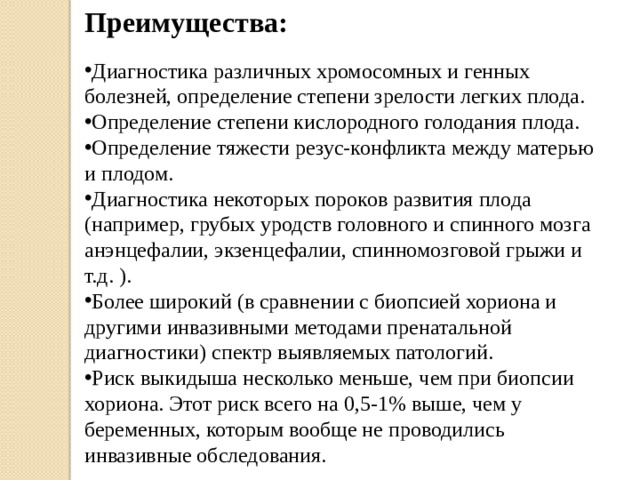 Преимущества: Диагностика различных хромосомных и генных болезней, определение степени зрелости легких плода. Определение степени кислородного голодания плода. Определение тяжести резус-конфликта между матерью и плодом. Диагностика некоторых пороков развития плода (например, грубых уродств головного и спинного мозга анэнцефалии, экзенцефалии, спинномозговой грыжи и т.д. ). Более широкий (в сравнении с биопсией хориона и другими инвазивными методами пренатальной диагностики) спектр выявляемых патологий. Риск выкидыша несколько меньше, чем при биопсии хориона. Этот риск всего на 0,5-1% выше, чем у беременных, которым вообще не проводились инвазивные обследования. 