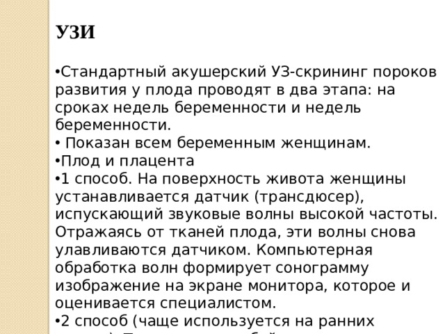УЗИ Стандартный акушерский УЗ-скрининг пороков развития у плода проводят в два этапа: на сроках недель беременности и недель беременности.  Показан всем беременным женщинам. Плод и плацента 1 способ. На поверхность живота женщины устанавливается датчик (трансдюсер), испускающий звуковые волны высокой частоты. Отражаясь от тканей плода, эти волны снова улавливаются датчиком. Компьютерная обработка волн формирует сонограмму изображение на экране монитора, которое и оценивается специалистом. 2 способ (чаще используется на ранних сроках). Трансдюсер особой конструкции, защищенный латексным презервативом, вводится во влагалище женщины. 