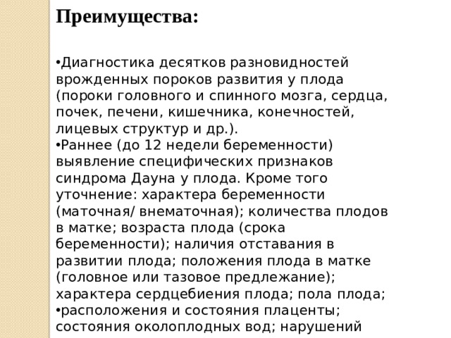 Преимущества: Диагностика десятков разновидностей врожденных пороков развития у плода (пороки головного и спинного мозга, сердца, почек, печени, кишечника, конечностей, лицевых структур и др.). Раннее (до 12 недели беременности) выявление специфических признаков синдрома Дауна у плода. Кроме того уточнение: характера беременности (маточная/ внематочная); количества плодов в матке; возраста плода (срока беременности); наличия отставания в развитии плода; положения плода в матке (головное или тазовое предлежание); характера сердцебиения плода; пола плода; расположения и состояния плаценты; состояния околоплодных вод; нарушений кровотока в сосудах плаценты; тонуса маточной мускулатуры (диагностика угрозы прерывания беременности). 