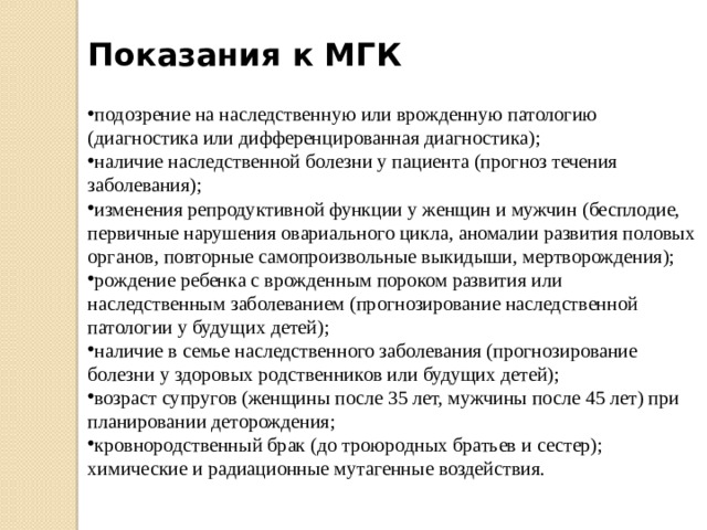 Показания к МГК подозрение на наследственную или врожденную патологию (диагностика или дифференцированная диагностика); наличие наследственной болезни у пациента (прогноз течения заболевания); изменения репродуктивной функции у женщин и мужчин (бесплодие, первичные нарушения овариального цикла, аномалии развития половых органов, повторные самопроизвольные выкидыши, мертворождения); рождение ребенка с врожденным пороком развития или наследственным заболеванием (прогнозирование наследственной патологии у будущих детей); наличие в семье наследственного заболевания (прогнозирование болезни у здоровых родственников или будущих детей); возраст супругов (женщины после 35 лет, мужчины после 45 лет) при планировании деторождения; кровнородственный брак (до троюродных братьев и сестер); химические и радиационные мутагенные воздействия. 