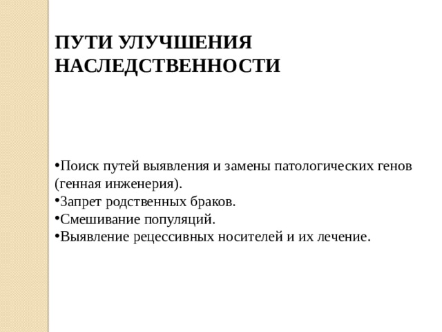 ПУТИ УЛУЧШЕНИЯ НАСЛЕДСТВЕННОСТИ Поиск путей выявления и замены патологических генов (генная инженерия). 3апрет родственных браков. Смешивание популяций. Выявление рецессивных носителей и их лечение. 