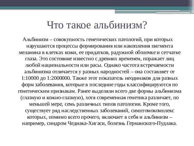 Что такое альбинизм? Альбинизм – совокупность генетических патологий, при которых нарушаются процессы формирования или накопления пигмента меланина в клетках кожи, ее придатков, радужной оболочке и сетчатке глаза. Это состояние известно с древних временен, поражает лиц любой национальности или расы. Однако частота встречаемости альбинизма отличается у разных народностей – она составляет от 1:10000 до 1:2000000. Также этот показатель неодинаков для разных форм заболевания, которые в последние годы классифицируются по генетическим признакам. Ранее выделяли всего две формы альбинизма (глазную и кожно-глазную), хотя современная генетика различает, по меньшей мере, семь различных типов патологии. Кроме того, существует ряд наследственных заболеваний, симптомокомплекс которых, помимо всего прочего, включает в себя и альбинизм – например, синдром Чедиака-Хигаси, болезнь Германского-Пудлака.   