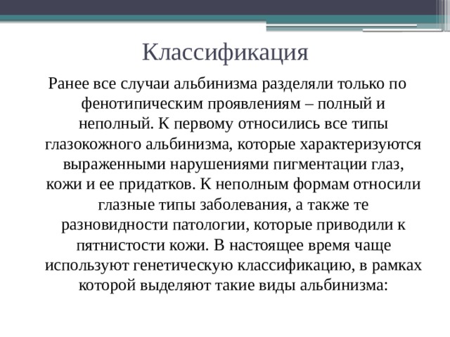 Классификация Ранее все случаи альбинизма разделяли только по фенотипическим проявлениям – полный и неполный. К первому относились все типы глазокожного альбинизма, которые характеризуются выраженными нарушениями пигментации глаз, кожи и ее придатков. К неполным формам относили глазные типы заболевания, а также те разновидности патологии, которые приводили к пятнистости кожи. В настоящее время чаще используют генетическую классификацию, в рамках которой выделяют такие виды альбинизма:   