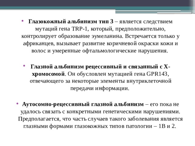 Глазокожный альбинизм тип 3 – является следствием мутаций гена TRP-1, который, предположительно, контролирует образование эумеланина. Встречается только у африканцев, вызывает развитие коричневой окраски кожи и волос и умеренные офтальмологические нарушения. Глазной альбинизм рецессивный и связанный с Х-хромосомой . Он обусловлен мутацией гена GPR143, отвечающего за некоторые элементы внутриклеточной передачи информации. Аутосомно-рецессивный глазной альбинизм – его пока не удалось связать с конкретными генетическими нарушениями. Предполагается, что часть случаев такого заболевания является глазными формами глазокожных типов патологии – 1В и 2.   
