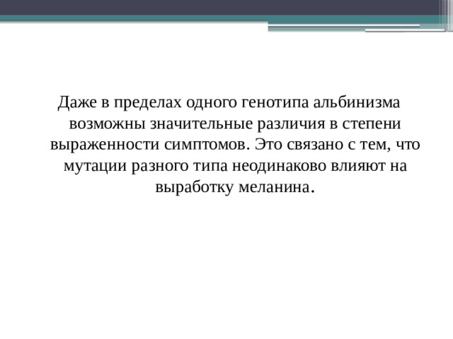 Даже в пределах одного генотипа альбинизма возможны значительные различия в степени выраженности симптомов. Это связано с тем, что мутации разного типа неодинаково влияют на выработку меланина .   