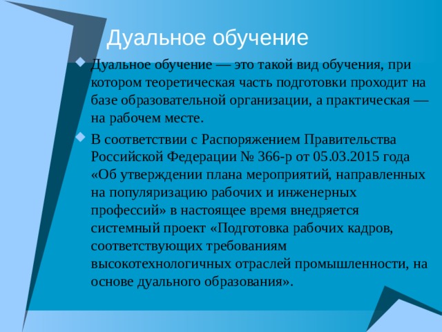 Дуальное обучение Дуальное обучение — это такой вид обучения, при котором теоретическая часть подготовки проходит на базе образовательной организации, а практическая — на рабочем месте. В соответствии с Распоряжением Правительства Российской Федерации № 366-р от 05.03.2015 года «Об утверждении плана мероприятий, направленных на популяризацию рабочих и инженерных профессий» в настоящее время внедряется системный проект «Подготовка рабочих кадров, соответствующих требованиям высокотехнологичных отраслей промышленности, на основе дуального образования».  