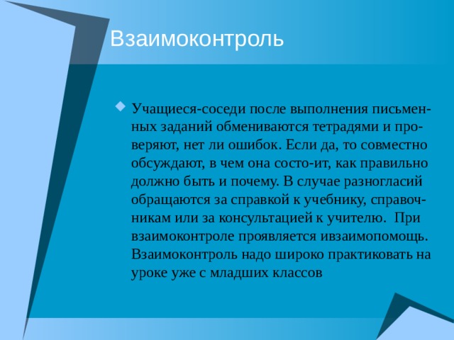 Взаимоконтроль Учащиеся-соседи после выполнения письмен-ных заданий обмениваются тетрадями и про-веряют, нет ли ошибок. Если да, то совместно обсуждают, в чем она состо-ит, как правильно должно быть и почему. В случае разногласий обращаются за справкой к учебнику, справоч-никам или за консультацией к учителю. При взаимоконтроле проявляется ивзаимопомощь. Взаимоконтроль надо широко практиковать на уроке уже с младших классов 