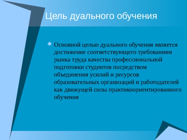 Цель дуального обучения Основной целью дуального обучения является достижение соответствующего требованиям рынка труда качества профессиональной подготовки студентов посредством объединения усилий и ресурсов образовательных организаций и работодателей как движущей силы практикоориентированного обучения 