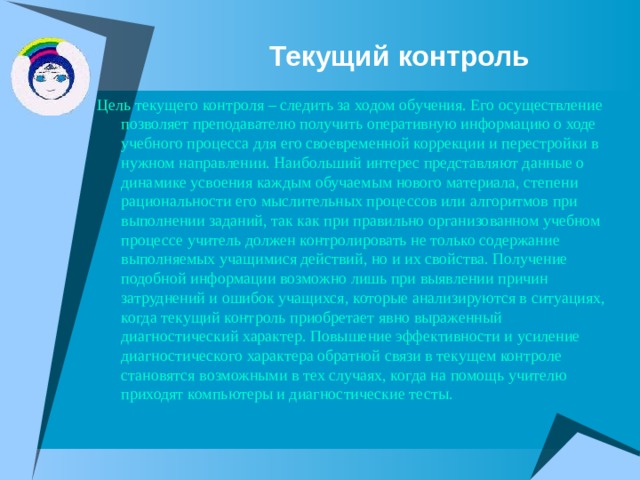 Текущий контроль Цель текущего контроля – следить за ходом обучения. Его осуществление позволяет преподавателю получить оперативную информацию о ходе учебного процесса для его своевременной коррекции и перестройки в нужном направлении. Наибольший интерес представляют данные о динамике усвоения каждым обучаемым нового материала, степени рациональности его мыслительных процессов или алгоритмов при выполнении заданий, так как при правильно организованном учебном процессе учитель должен контролировать не только содержание выполняемых учащимися действий, но и их свойства. Получение подобной информации возможно лишь при выявлении причин затруднений и ошибок учащихся, которые анализируются в ситуациях, когда текущий контроль приобретает явно выраженный диагностический характер. Повышение эффективности и усиление диагностического характера обратной связи в текущем контроле становятся возможными в тех случаях, когда на помощь учителю приходят компьютеры и диагностические тесты. 