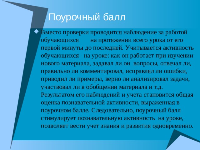 Поурочный балл Вместо проверки проводится наблюдение за работой обучающихся на протяжении всего урока от его первой минуты до последней. Учитывается активность обучающихся на уроке: как он работает при изучении нового материала, задавал ли он вопросы, отвечал ли, правильно ли комментировал, исправлял ли ошибки, приводил ли примеры, верно ли анализировал задачи, участвовал ли в обобщении материала и т.д. Результатом его наблюдений и учета становится общая оценка познавательной активности, выраженная в поурочном балле. Следовательно, поурочный балл стимулирует познавательную активность на уроке, позволяет вести учет знания и развития одновременно. 