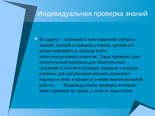 .  Индивидуальная проверка знаний Ее задача— глубокий и всесторонний контроль знаний, умений и навыков ученика, уровня его разностороннего и, прежде всего, интеллектуального развития. Такая проверка дает значительный материал для объектив-ного суждения и соответствующих выводов о каждом ученике, для организации индиви-дуального подхода к нему в процессе учебно-воспитательной работы. Индивидуальная проверка отнимает много времени на уроке, в этом ее недостаток. 
