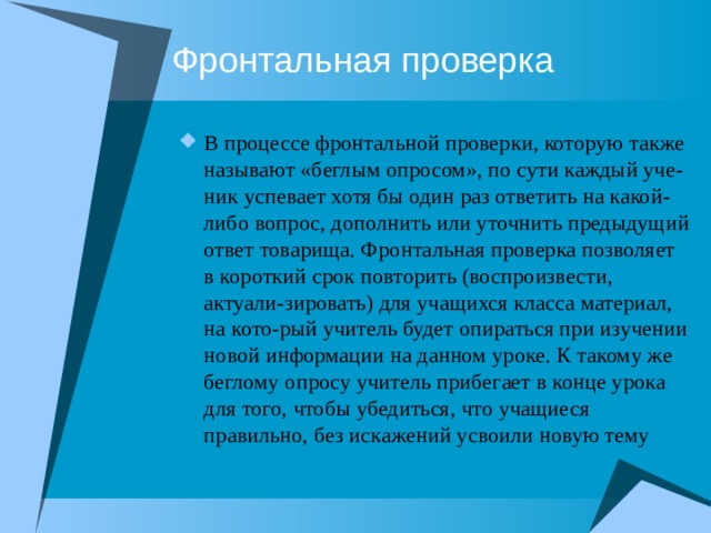 Фронтальная проверка В процессе фронтальной проверки, которую также называют «беглым опросом», по сути каждый уче-ник успевает хотя бы один раз ответить на какой-либо вопрос, дополнить или уточнить предыдущий ответ товарища. Фронтальная проверка позволяет в короткий срок повторить (воспроизвести, актуали-зировать) для учащихся класса материал, на кото-рый учитель будет опираться при изучении новой информации на данном уроке. К такому же беглому опросу учитель прибегает в конце урока для того, чтобы убедиться, что учащиеся правильно, без искажений усвоили новую тему 