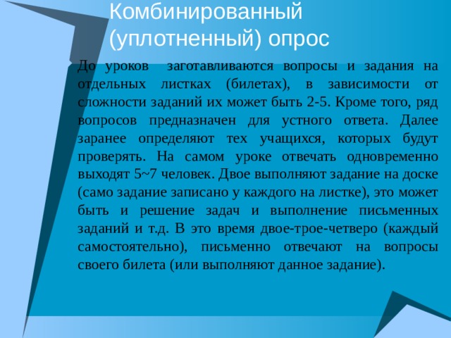 Комбинированный (уплотненный) опрос До уроков заготавливаются вопросы и задания на отдельных листках (билетах), в зависимости от сложности заданий их может быть 2-5. Кроме того, ряд вопросов предназначен для устного ответа. Далее заранее определяют тех учащихся, которых будут проверять. На самом уроке отвечать одновременно выходят 5~7 человек. Двое выполняют задание на доске (само задание записано у каждого на листке), это может быть и решение задач и выполнение письменных заданий и т.д. В это время двое-трое-четверо (каждый самостоятельно), письменно отвечают на вопросы своего билета (или выполняют данное задание). 
