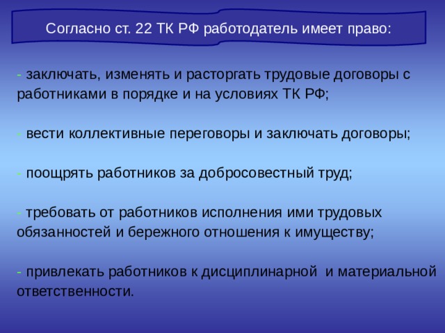 Согласно ст. 22 ТК РФ работодатель имеет право: - заключать, изменять и расторгать трудовые договоры с работниками в порядке и на условиях ТК РФ; - вести коллективные переговоры и заключать договоры; - поощрять работников за добросовестный труд; - требовать от работников исполнения ими трудовых обязанностей и бережного отношения к имуществу; - привлекать работников к дисциплинарной и материальной ответственности. 