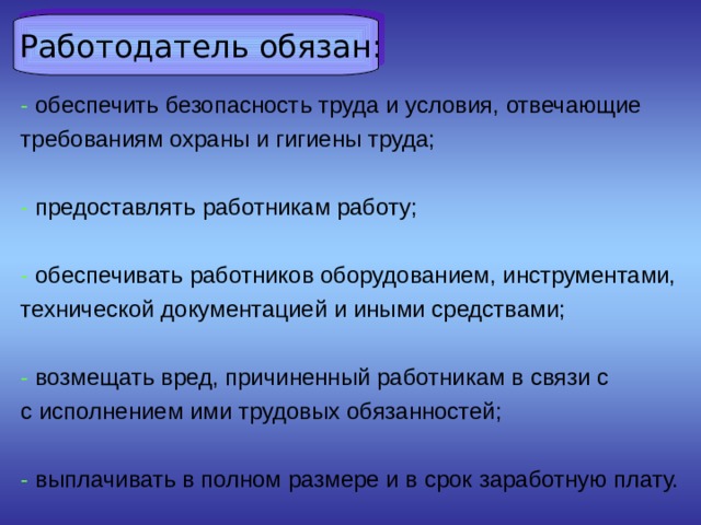  Работодатель обязан: - обеспечить безопасность труда и условия, отвечающие требованиям охраны и гигиены труда; - предоставлять работникам работу; - обеспечивать работников оборудованием, инструментами, технической документацией и иными средствами; - возмещать вред, причиненный работникам в связи с с исполнением ими трудовых обязанностей; - выплачивать в полном размере и в срок заработную плату. 