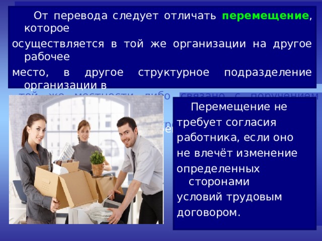  От перевода следует отличать перемещение , которое осуществляется в той же организации на другое рабочее место, в другое структурное подразделение организации в той же местности либо связано с поручением работы на другом механизме или агрегате.  Перемещение не требует согласия работника, если оно не влечёт изменение определенных сторонами условий трудовым договором. 
