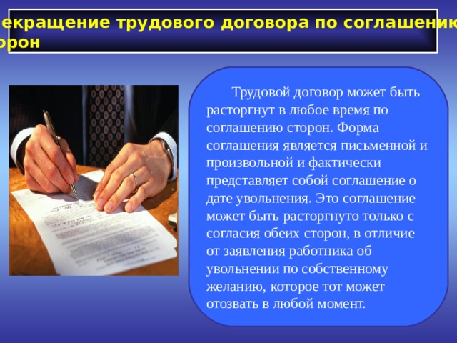 Прекращение трудового договора по соглашению сторон  Трудовой договор может быть расторгнут в любое время по соглашению сторон. Форма соглашения является письменной и произвольной и фактически представляет собой соглашение о дате увольнения. Это соглашение может быть расторгнуто только с согласия обеих сторон, в отличие от заявления работника об увольнении по собственному желанию, которое тот может отозвать в любой момент. 