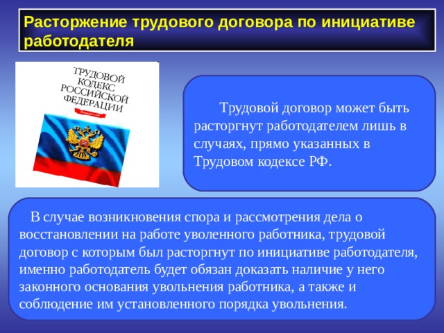 Расторжение трудового договора по инициативе работодателя  Трудовой договор может быть расторгнут работодателем лишь в случаях, прямо указанных в Трудовом кодексе РФ.  В случае возникновения спора и рассмотрения дела о восстановлении на работе уволенного работника, трудовой договор с которым был расторгнут по инициативе работодателя, именно работодатель будет обязан доказать наличие у него законного основания увольнения работника, а также и соблюдение им установленного порядка увольнения. 