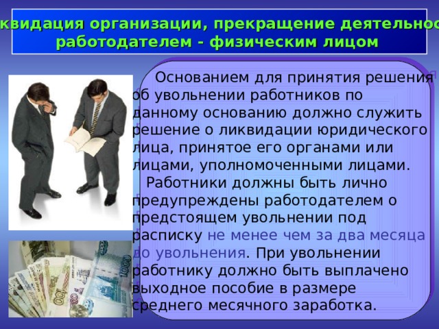  Ликвидация организации, прекращение деятельности работодателем - физическим лицом   Основанием для принятия решения об увольнении работников по данному основанию должно служить решение о ликвидации юридического лица, принятое его органами или лицами, уполномоченными лицами.  Работники должны быть лично предупреждены работодателем о предстоящем увольнении под расписку не менее чем за два месяца до увольнения . При увольнении работнику должно быть выплачено выходное пособие в размере среднего месячного заработка. 