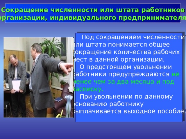  Сокращение численности или штата работников организации, индивидуального предпринимателя   Под сокращением численности или штата понимается общее сокращение количества рабочих мест в данной организации.  О предстоящем увольнении работники предупреждаются не менее чем за два месяца и под расписку.   При увольнении по данному основанию работнику выплачивается выходное пособие. 