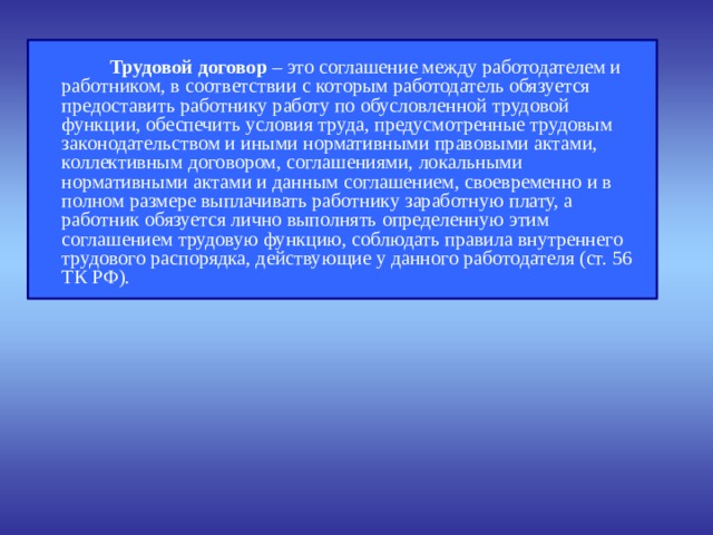  Трудовой договор – это соглашение между работодателем и работником, в соответствии с которым работодатель обязуется предоставить работнику работу по обусловленной трудовой функции, обеспечить условия труда, предусмотренные трудовым законодательством и иными нормативными правовыми актами, коллективным договором, соглашениями, локальными нормативными актами и данным соглашением, своевременно и в полном размере выплачивать работнику заработную плату, а работник обязуется лично выполнять определенную этим соглашением трудовую функцию, соблюдать правила внутреннего трудового распорядка, действующие у данного работодателя (ст. 56 ТК РФ). 