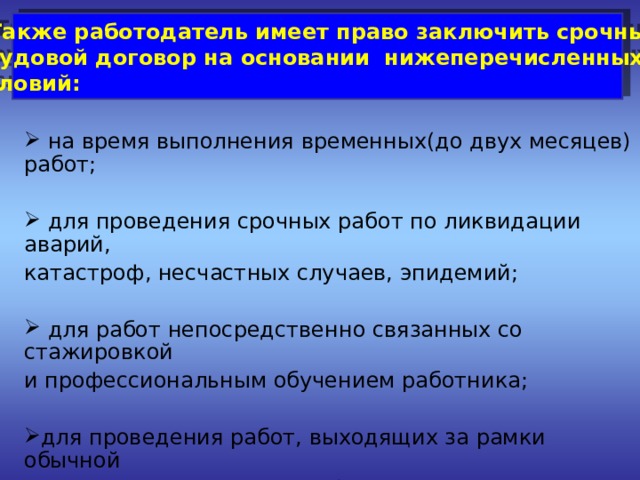  Также работодатель имеет право заключить срочный трудовой договор на основании нижеперечисленных условий:   на время выполнения временных(до двух месяцев) работ;  для проведения срочных работ по ликвидации аварий, катастроф, несчастных случаев, эпидемий;  для работ непосредственно связанных со стажировкой и профессиональным обучением работника; для проведения работ, выходящих за рамки обычной деятельности организации(реконструкция, монтажные и и другие работы). 