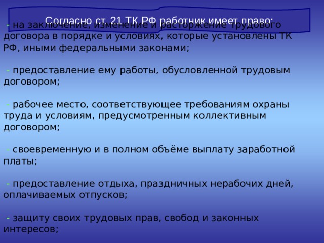 Согласно ст. 21 ТК РФ работник имеет право:  - на заключение, изменение и расторжение трудового договора в порядке и условиях, которые установлены ТК РФ, иными федеральными законами;    - предоставление ему работы, обусловленной трудовым договором;    - рабочее место, соответствующее требованиям охраны труда и условиям, предусмотренным коллективным договором;    - своевременную и в полном объёме выплату заработной платы;    - предоставление отдыха, праздничных нерабочих дней, оплачиваемых отпусков;    - защиту своих трудовых прав, свобод и законных интересов;    - возмещение вреда, компенсацию морального вреда. 