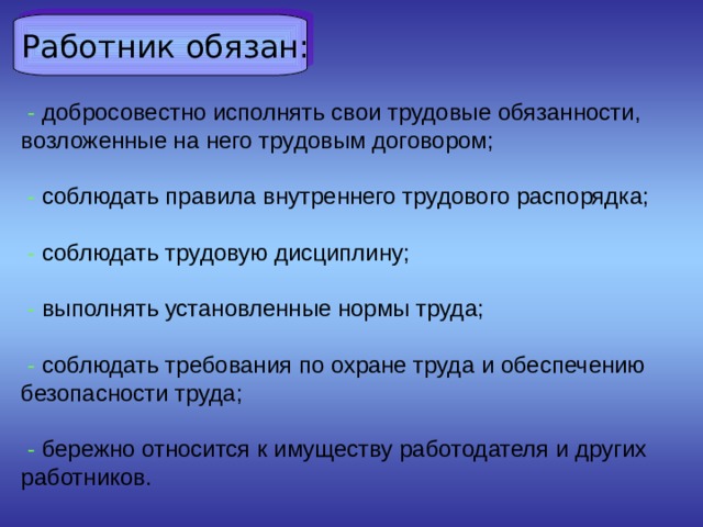  Работник обязан:  - добросовестно исполнять свои трудовые обязанности, возложенные на него трудовым договором;    - соблюдать правила внутреннего трудового распорядка;    - соблюдать трудовую дисциплину;    - выполнять установленные нормы труда;    - соблюдать требования по охране труда и обеспечению безопасности труда;    - бережно относится к имуществу работодателя и других работников.     