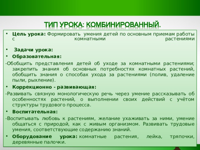 Цель урока:  Формировать  умения детей по основным приемам работы с комнатными растениями    Задачи урока: Образовательная:  -Обобщить представления детей об уходе за комнатными растениями; закрепить знания об основных потребностях комнатных растений, обобщить знания о способах ухода за растениями (полив, удаление пыли, рыхление). Коррекционно - развивающая: -Развивать связную монологическую речь через умение рассказывать об особенностях растений, о выполнении своих действий с учётом структуры трудового процесса. Воспитательная:   -Воспитывать любовь к растениям, желание ухаживать за ними, умение общаться с природой, как с живым организмом. Развивать трудовые умения, соответствующие содержанию знаний. Оборудование урока:  комнатные растения, лейка, тряпочки, деревянные палочки.  