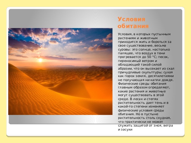 Условия обитания Условия, в которых пустынным растениям и животным приходится жить и бороться за свое существование, весьма суровы: это солнце, настолько палящее, что воздух в тени прогревается до 50 °С; песок, переносимый ветром и обладающий такой силой абразии, что он высекает из скал причудливые скульптуры; сухая как порох земля, десятилетиями не получающая ни капли дождя. Физические среды обитания главным образом определяют, какие растения и животные могут существовать в этой среде. В лесах и степях растительность дает тень и в какой-то степени изменяет физические условия среды обитания. Но в пустыне растительность столь скудная, что практически не может служить защитой от зноя, ветра и засухи 