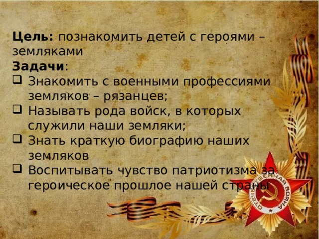 цель Цель: познакомить детей с героями – земляками Задачи : Знакомить с военными профессиями земляков – рязанцев; Называть рода войск, в которых служили наши земляки; Знать краткую биографию наших земляков Воспитывать чувство патриотизма за героическое прошлое нашей страны 
