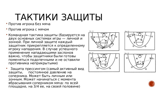 Тактики защиты Против игрока без мяча Против игрока с мячом Командная тактика защиты (базируется на двух основных системах игры — личной и зонной. При личной защите каждый защитник прикрепляется к определенному игроку нападения. В случае успешного применения нападающими заслонов важно, чтобы защитники были готовы поменяться подопечными и не оставили противника неприкрытыми)  Защита прессингом (самый активный вид защиты, постоянное давление на соперника. Может быть личным или зонным. Может начинаться с момента вбрасывания соперником мяча: по всей площадке, на 3/4 ее, на своей половине) 
