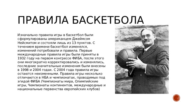 Правила баскетбола Изначально правила игры в баскетбол были сформулированы американцем Джеймсом Нейсмитом и состояли лишь из 13 пунктов. С течением времени баскетбол изменялся, изменений потребовали и правила. Первые международные правила игры были приняты в 1932 году на первом конгрессе ФИБА, после этого они многократно корректировались и изменялись, последние значительные изменения были внесены в 1998 и 2004 годах. С 2004 года правила игры остаются неизменными. Правила игры несколько отличаются в НБА и чемпионатах, проводимых под эгидой ФИБА (Чемпионаты мира, Олимпийские игры, Чемпионаты континентов, международные и национальные первенства европейских клубов) 